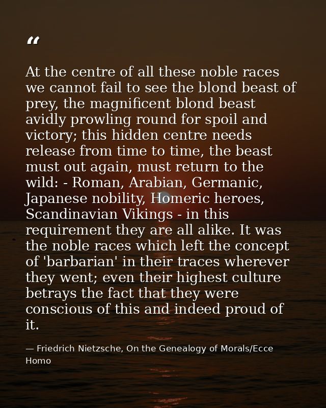 At the centre of all these noble races we cannot fail to see the blond beast of prey, the magnificent blond beast avidly — Friedrich Nietzsche, On the Genealogy of Morals/Ecce Homo