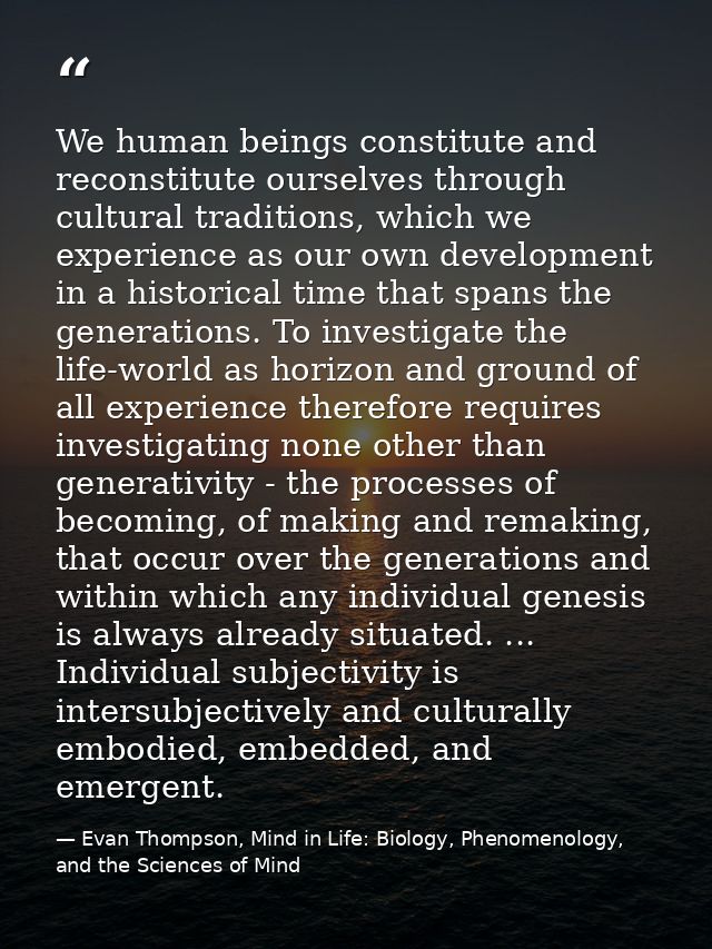 We human beings constitute and reconstitute ourselves through cultural traditions, which we experience as our own develo — Evan Thompson, Mind in Life: Biology, Phenomenology, and the Sciences of Mind