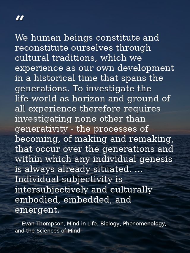 We human beings constitute and reconstitute ourselves through cultural traditions, which we experience as our own develo — Evan Thompson, Mind in Life: Biology, Phenomenology, and the Sciences of Mind