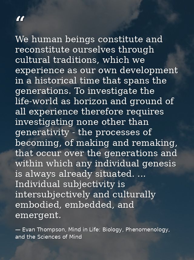 We human beings constitute and reconstitute ourselves through cultural traditions, which we experience as our own develo — Evan Thompson, Mind in Life: Biology, Phenomenology, and the Sciences of Mind
