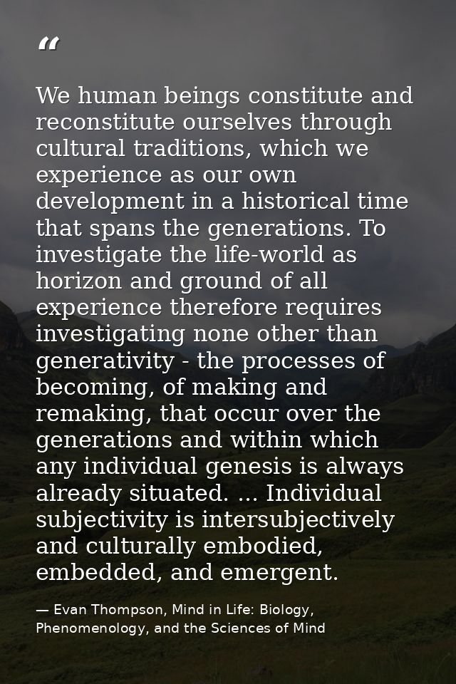 We human beings constitute and reconstitute ourselves through cultural traditions, which we experience as our own develo — Evan Thompson, Mind in Life: Biology, Phenomenology, and the Sciences of Mind