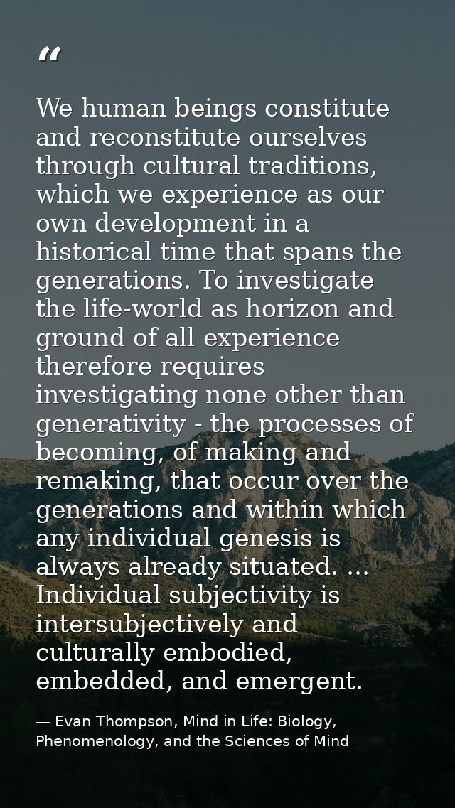 We human beings constitute and reconstitute ourselves through cultural traditions, which we experience as our own develo — Evan Thompson, Mind in Life: Biology, Phenomenology, and the Sciences of Mind