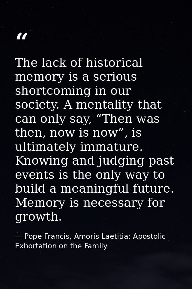 The lack of historical memory is a serious shortcoming in our society. A mentality that can only say, “Then was then, no — Pope Francis, Amoris Laetitia: Apostolic Exhortation on the Family
