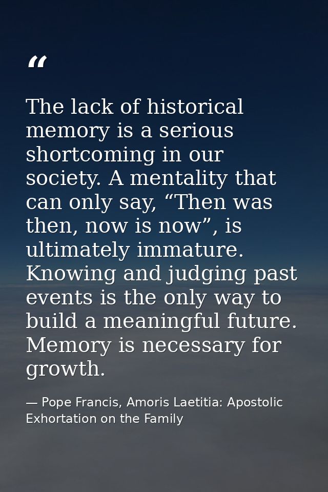 The lack of historical memory is a serious shortcoming in our society. A mentality that can only say, “Then was then, no — Pope Francis, Amoris Laetitia: Apostolic Exhortation on the Family