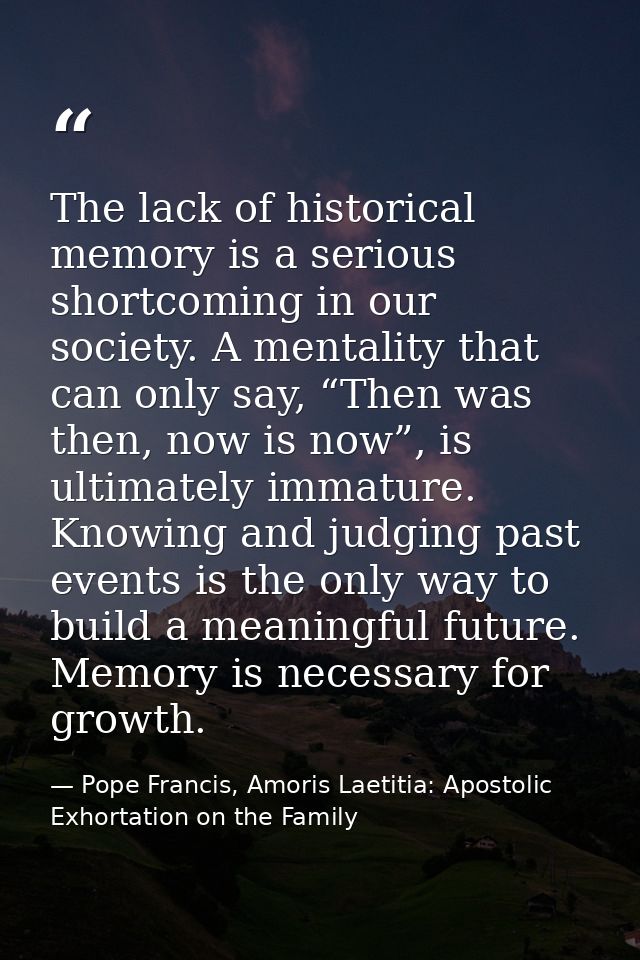 The lack of historical memory is a serious shortcoming in our society. A mentality that can only say, “Then was then, no — Pope Francis, Amoris Laetitia: Apostolic Exhortation on the Family