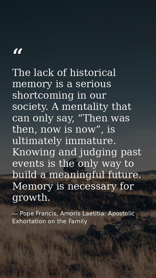 The lack of historical memory is a serious shortcoming in our society. A mentality that can only say, “Then was then, no — Pope Francis, Amoris Laetitia: Apostolic Exhortation on the Family