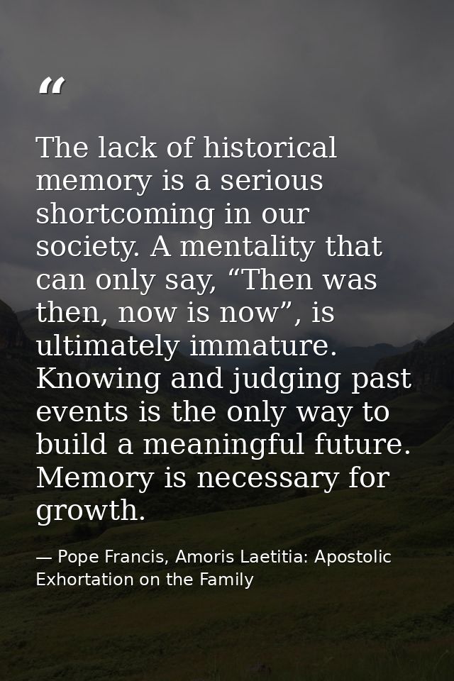 The lack of historical memory is a serious shortcoming in our society. A mentality that can only say, “Then was then, no — Pope Francis, Amoris Laetitia: Apostolic Exhortation on the Family