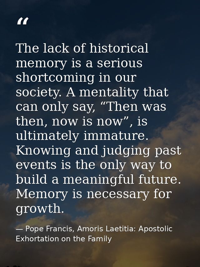 The lack of historical memory is a serious shortcoming in our society. A mentality that can only say, “Then was then, no — Pope Francis, Amoris Laetitia: Apostolic Exhortation on the Family