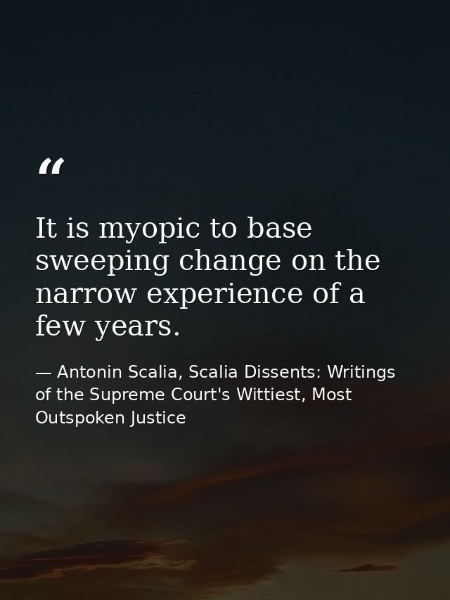 It is myopic to base sweeping change on the narrow experience of a few years. — Antonin Scalia, Scalia Dissents: Writings of the Supreme Court's Wittiest, Most Outspoken Justice