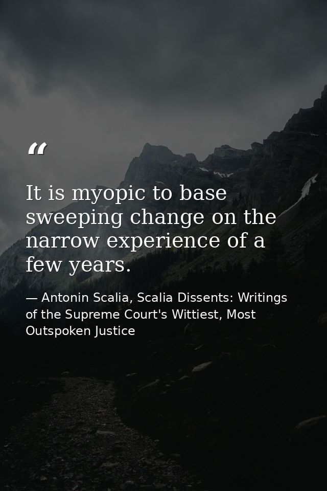 It is myopic to base sweeping change on the narrow experience of a few years. — Antonin Scalia, Scalia Dissents: Writings of the Supreme Court's Wittiest, Most Outspoken Justice