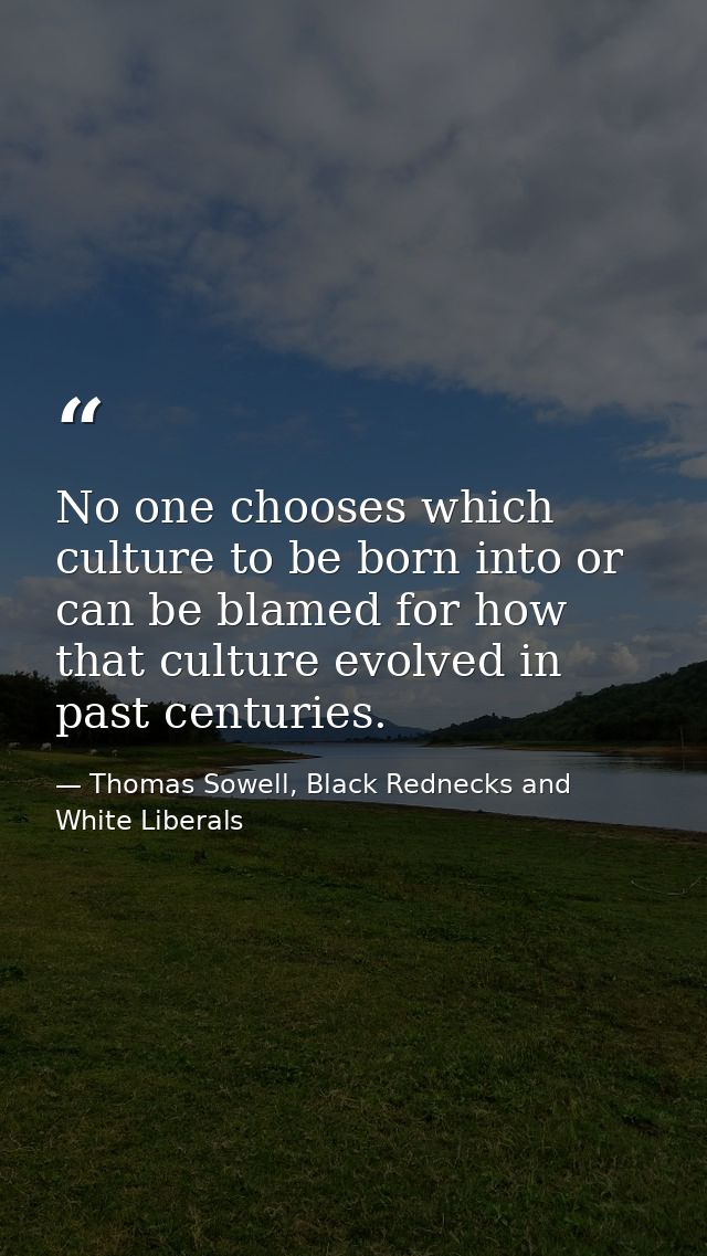 No one chooses which culture to be born into or can be blamed for how that culture evolved in past centuries. — Thomas Sowell, Black Rednecks and White Liberals