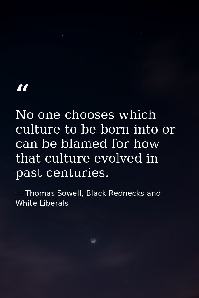 No one chooses which culture to be born into or can be blamed for how that culture evolved in past centuries. — Thomas Sowell, Black Rednecks and White Liberals