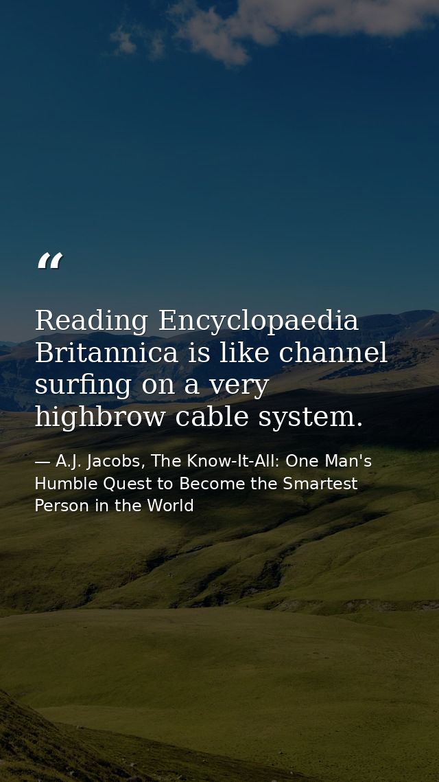 Reading Encyclopaedia Britannica is like channel surfing on a very highbrow cable system. — A.J. Jacobs, The Know-It-All: One Man's Humble Quest to Become the Smartest Person in the World