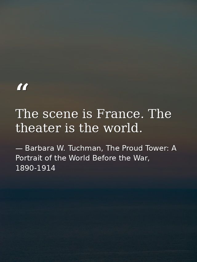 The scene is France. The theater is the world. — Barbara W. Tuchman, The Proud Tower: A Portrait of the World Before the War, 1890-1914