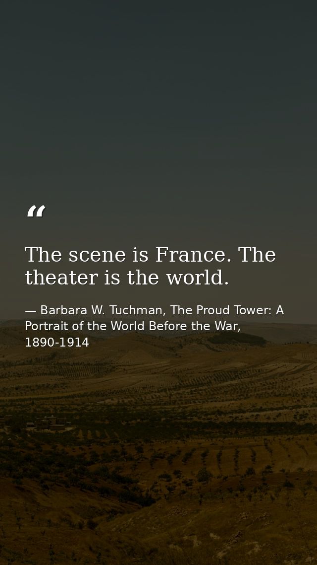 The scene is France. The theater is the world. — Barbara W. Tuchman, The Proud Tower: A Portrait of the World Before the War, 1890-1914