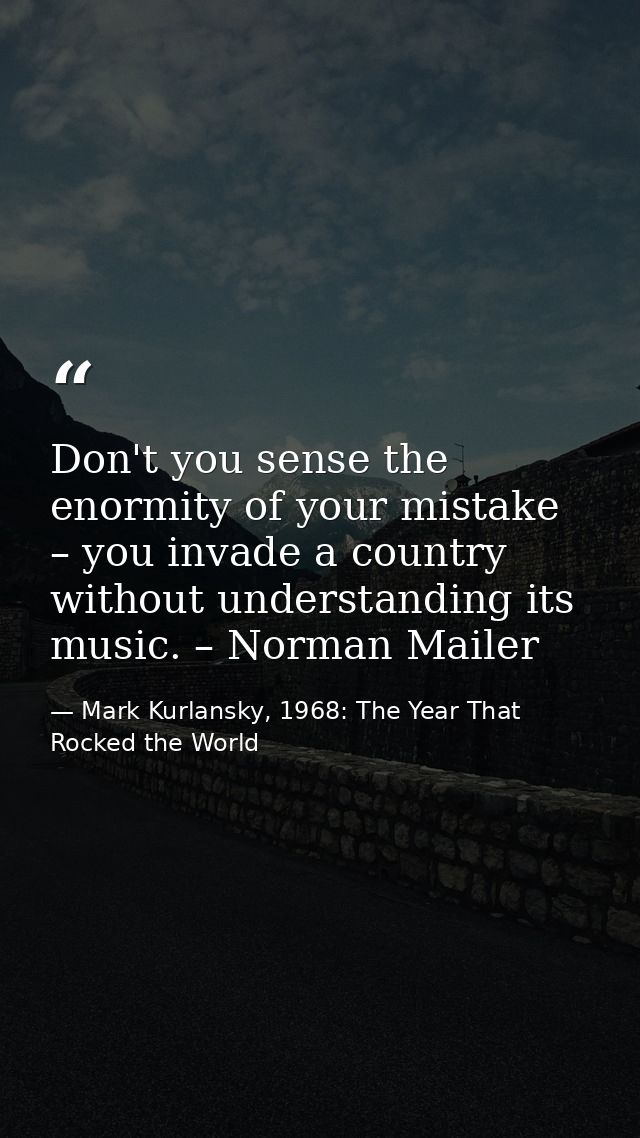 Don't you sense the enormity of your mistake – you invade a country without understanding its music. – Norman Mailer — Mark Kurlansky, 1968: The Year That Rocked the World