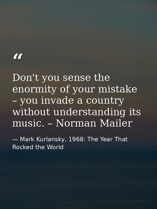 Don't you sense the enormity of your mistake – you invade a country without understanding its music. – Norman Mailer — Mark Kurlansky, 1968: The Year That Rocked the World