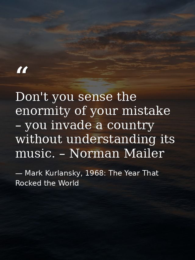 Don't you sense the enormity of your mistake – you invade a country without understanding its music. – Norman Mailer — Mark Kurlansky, 1968: The Year That Rocked the World