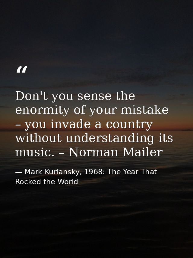 Don't you sense the enormity of your mistake – you invade a country without understanding its music. – Norman Mailer — Mark Kurlansky, 1968: The Year That Rocked the World