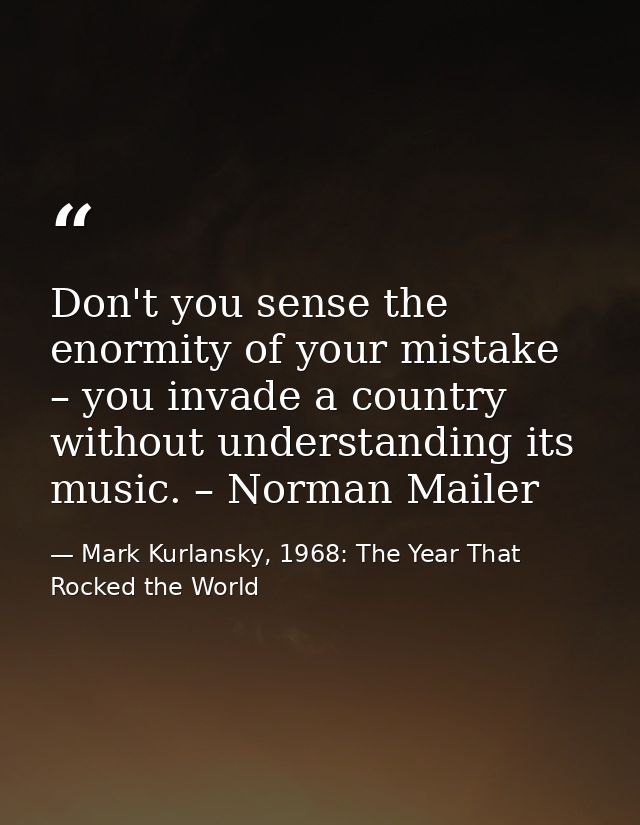 Don't you sense the enormity of your mistake – you invade a country without understanding its music. – Norman Mailer — Mark Kurlansky, 1968: The Year That Rocked the World