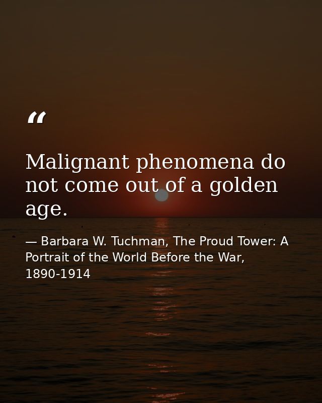 Malignant phenomena do not come out of a golden age. — Barbara W. Tuchman, The Proud Tower: A Portrait of the World Before the War, 1890-1914