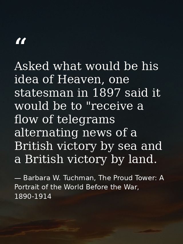 Asked what would be his idea of Heaven, one statesman in 1897 said it would be to "receive a flow of telegrams alternati — Barbara W. Tuchman, The Proud Tower: A Portrait of the World Before the War, 1890-1914
