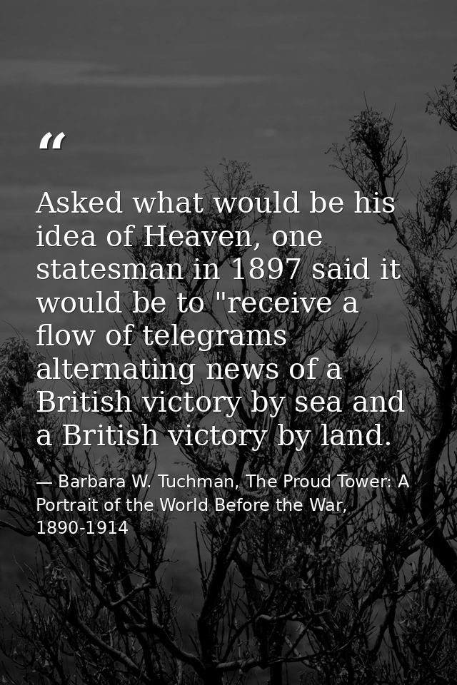 Asked what would be his idea of Heaven, one statesman in 1897 said it would be to "receive a flow of telegrams alternati — Barbara W. Tuchman, The Proud Tower: A Portrait of the World Before the War, 1890-1914