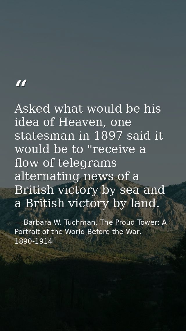Asked what would be his idea of Heaven, one statesman in 1897 said it would be to "receive a flow of telegrams alternati — Barbara W. Tuchman, The Proud Tower: A Portrait of the World Before the War, 1890-1914