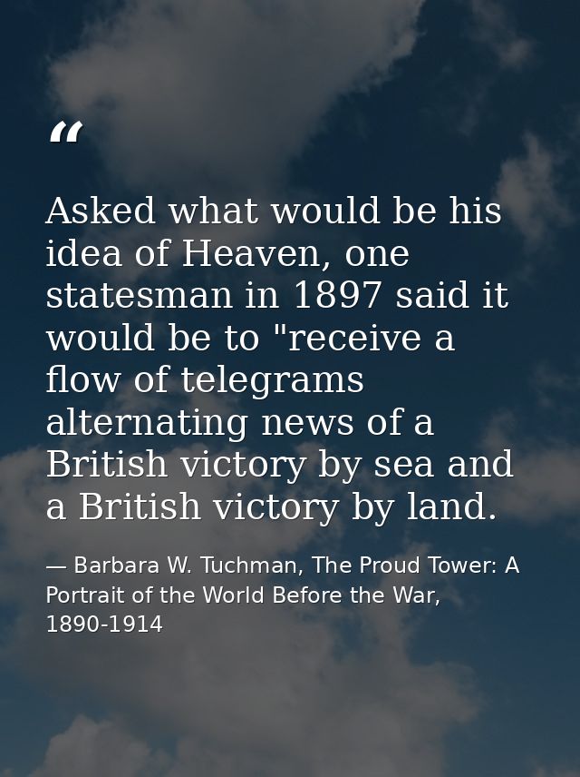 Asked what would be his idea of Heaven, one statesman in 1897 said it would be to "receive a flow of telegrams alternati — Barbara W. Tuchman, The Proud Tower: A Portrait of the World Before the War, 1890-1914