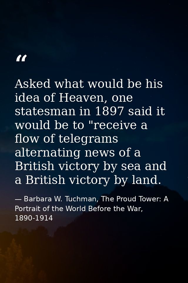 Asked what would be his idea of Heaven, one statesman in 1897 said it would be to "receive a flow of telegrams alternati — Barbara W. Tuchman, The Proud Tower: A Portrait of the World Before the War, 1890-1914