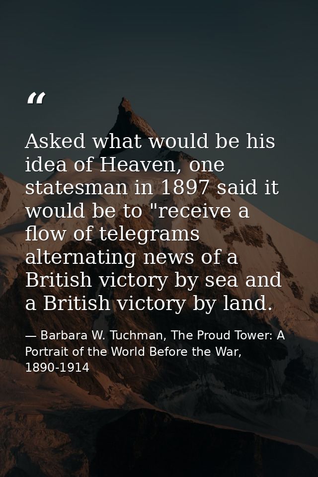 Asked what would be his idea of Heaven, one statesman in 1897 said it would be to "receive a flow of telegrams alternati — Barbara W. Tuchman, The Proud Tower: A Portrait of the World Before the War, 1890-1914