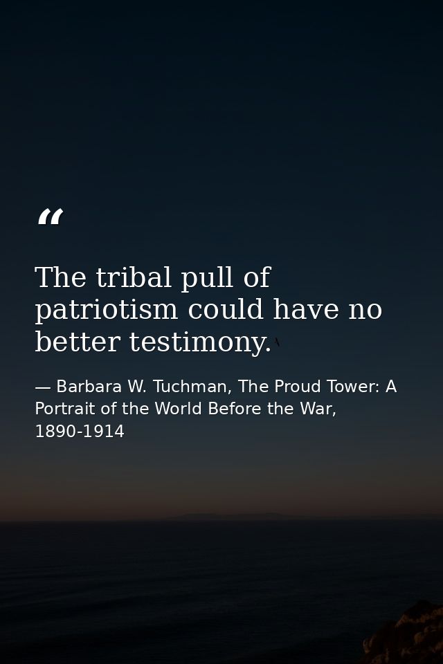 The tribal pull of patriotism could have no better testimony. — Barbara W. Tuchman, The Proud Tower: A Portrait of the World Before the War, 1890-1914