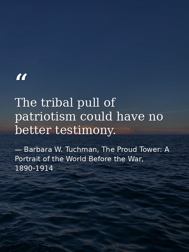 The tribal pull of patriotism could have no better testimony. — Barbara W. Tuchman, The Proud Tower: A Portrait of the World Before the War, 1890-1914