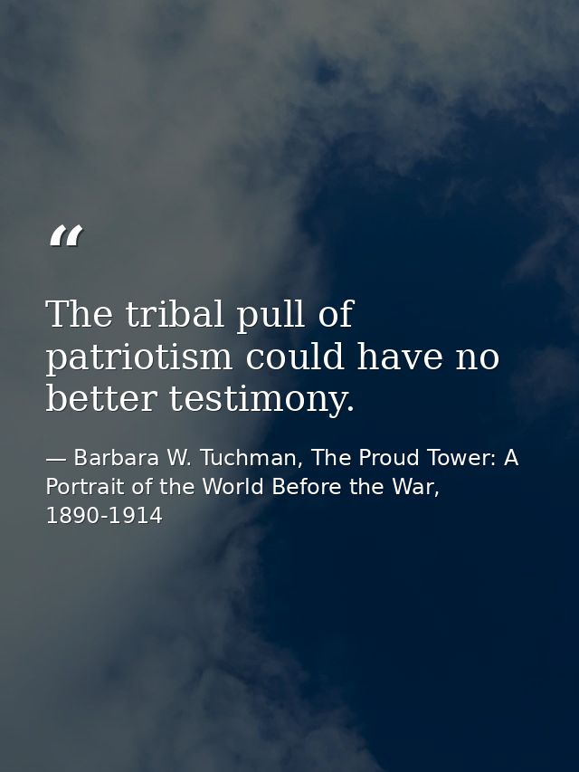 The tribal pull of patriotism could have no better testimony. — Barbara W. Tuchman, The Proud Tower: A Portrait of the World Before the War, 1890-1914