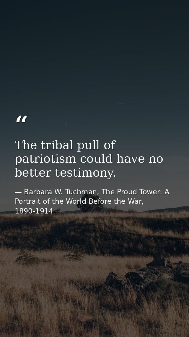 The tribal pull of patriotism could have no better testimony. — Barbara W. Tuchman, The Proud Tower: A Portrait of the World Before the War, 1890-1914