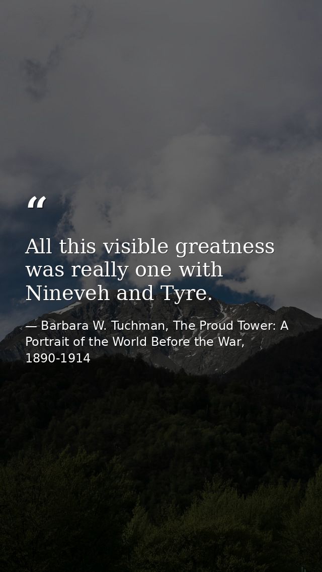 All this visible greatness was really one with Nineveh and Tyre. — Barbara W. Tuchman, The Proud Tower: A Portrait of the World Before the War, 1890-1914