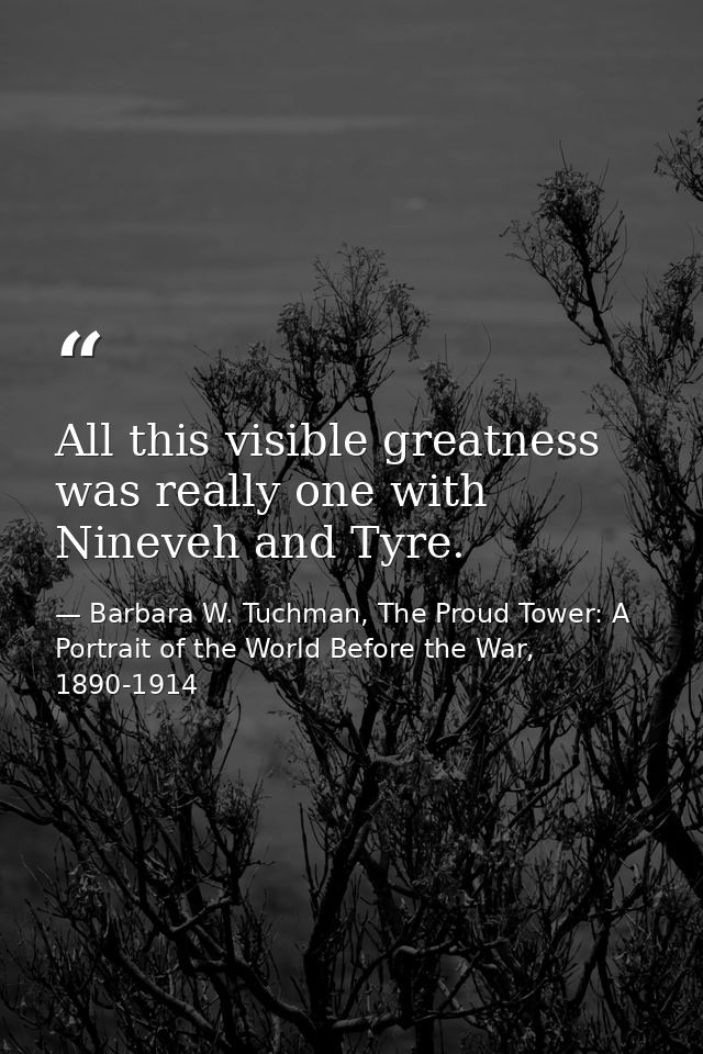 All this visible greatness was really one with Nineveh and Tyre. — Barbara W. Tuchman, The Proud Tower: A Portrait of the World Before the War, 1890-1914
