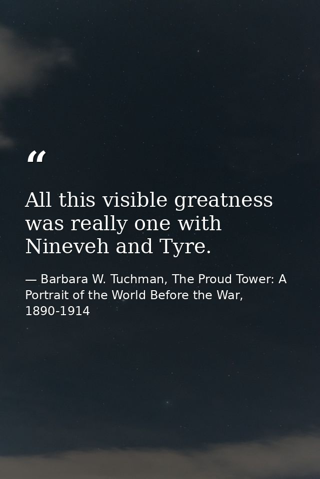 All this visible greatness was really one with Nineveh and Tyre. — Barbara W. Tuchman, The Proud Tower: A Portrait of the World Before the War, 1890-1914