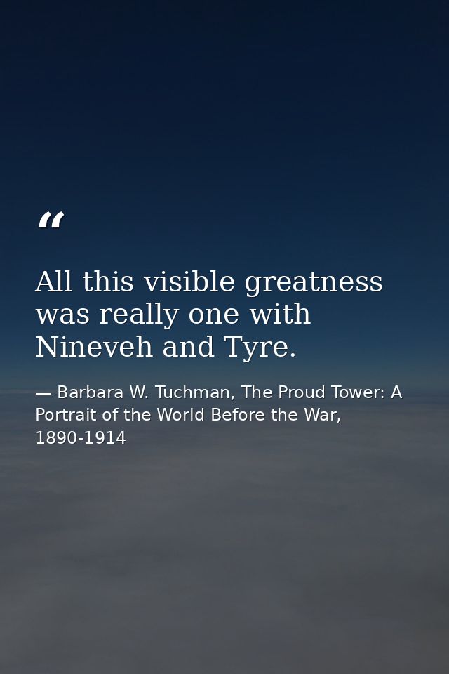 All this visible greatness was really one with Nineveh and Tyre. — Barbara W. Tuchman, The Proud Tower: A Portrait of the World Before the War, 1890-1914