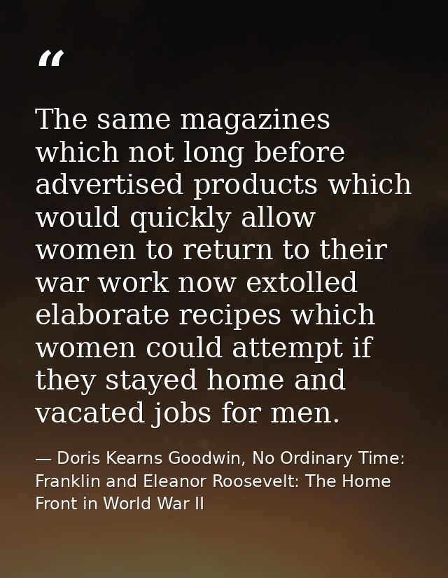 The same magazines which not long before advertised products which would quickly allow women to return to their war work — Doris Kearns Goodwin, No Ordinary Time: Franklin and Eleanor Roosevelt: The Home Front in World War II