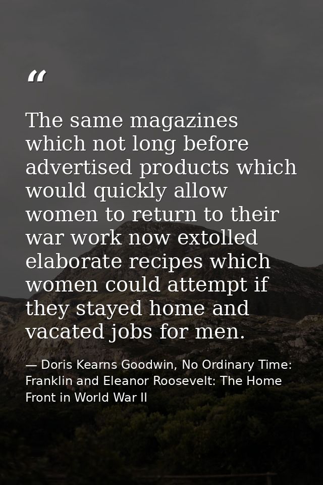 The same magazines which not long before advertised products which would quickly allow women to return to their war work — Doris Kearns Goodwin, No Ordinary Time: Franklin and Eleanor Roosevelt: The Home Front in World War II