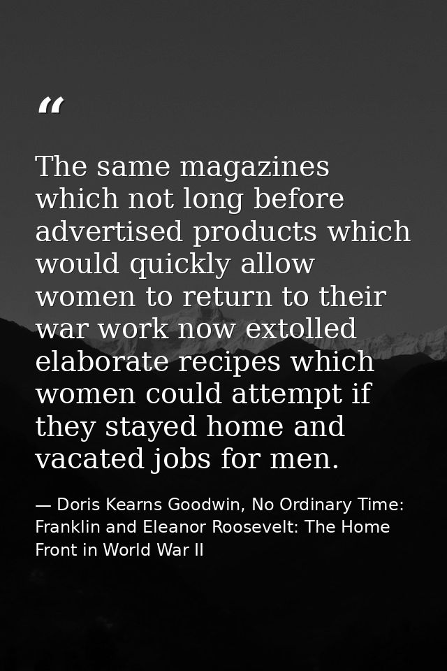 The same magazines which not long before advertised products which would quickly allow women to return to their war work — Doris Kearns Goodwin, No Ordinary Time: Franklin and Eleanor Roosevelt: The Home Front in World War II