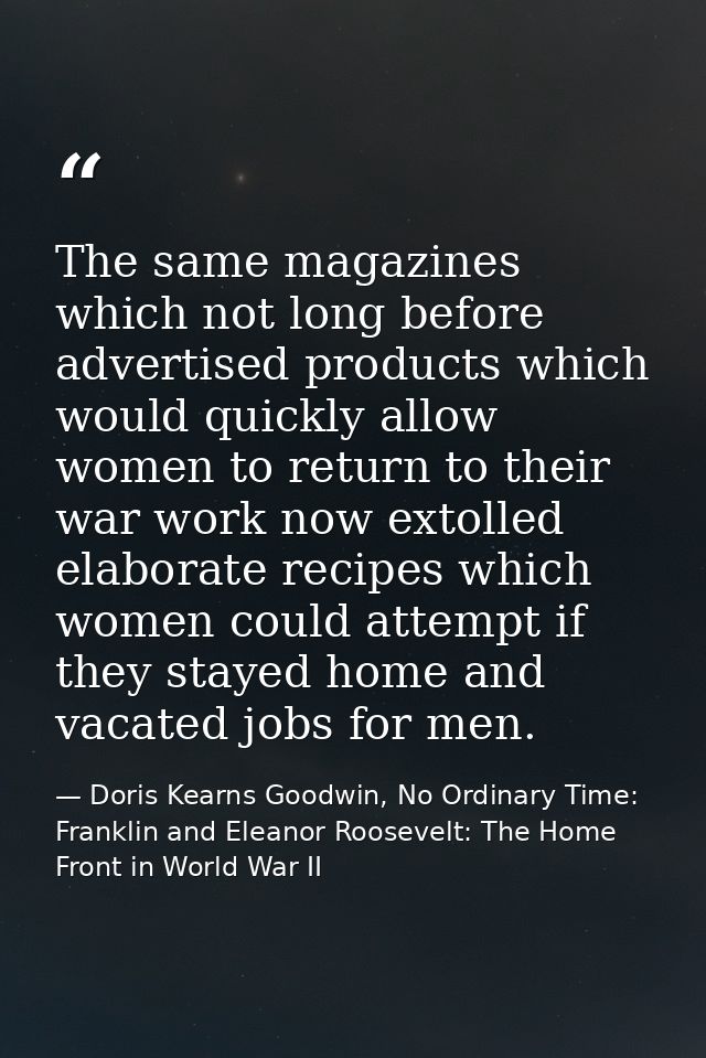 The same magazines which not long before advertised products which would quickly allow women to return to their war work — Doris Kearns Goodwin, No Ordinary Time: Franklin and Eleanor Roosevelt: The Home Front in World War II