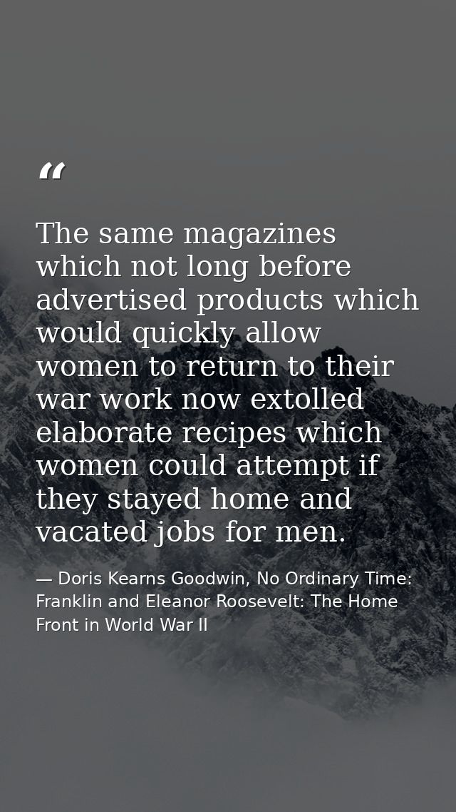 The same magazines which not long before advertised products which would quickly allow women to return to their war work — Doris Kearns Goodwin, No Ordinary Time: Franklin and Eleanor Roosevelt: The Home Front in World War II