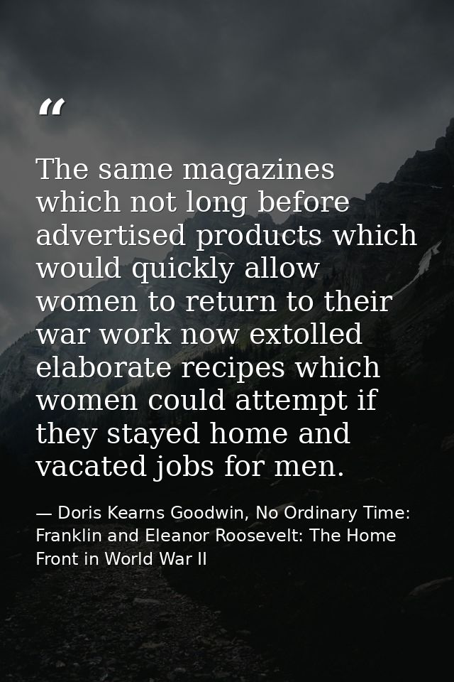 The same magazines which not long before advertised products which would quickly allow women to return to their war work — Doris Kearns Goodwin, No Ordinary Time: Franklin and Eleanor Roosevelt: The Home Front in World War II