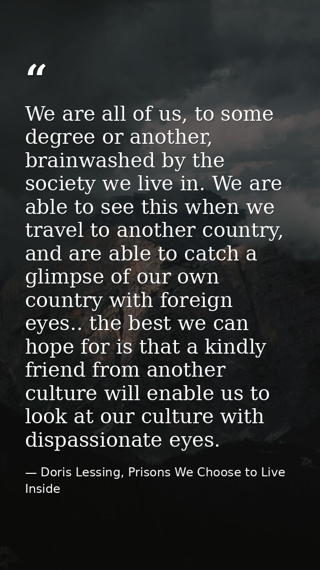 We are all of us, to some degree or another, brainwashed by the society we live in. We are able to see this when we trav — Doris Lessing, Prisons We Choose to Live Inside