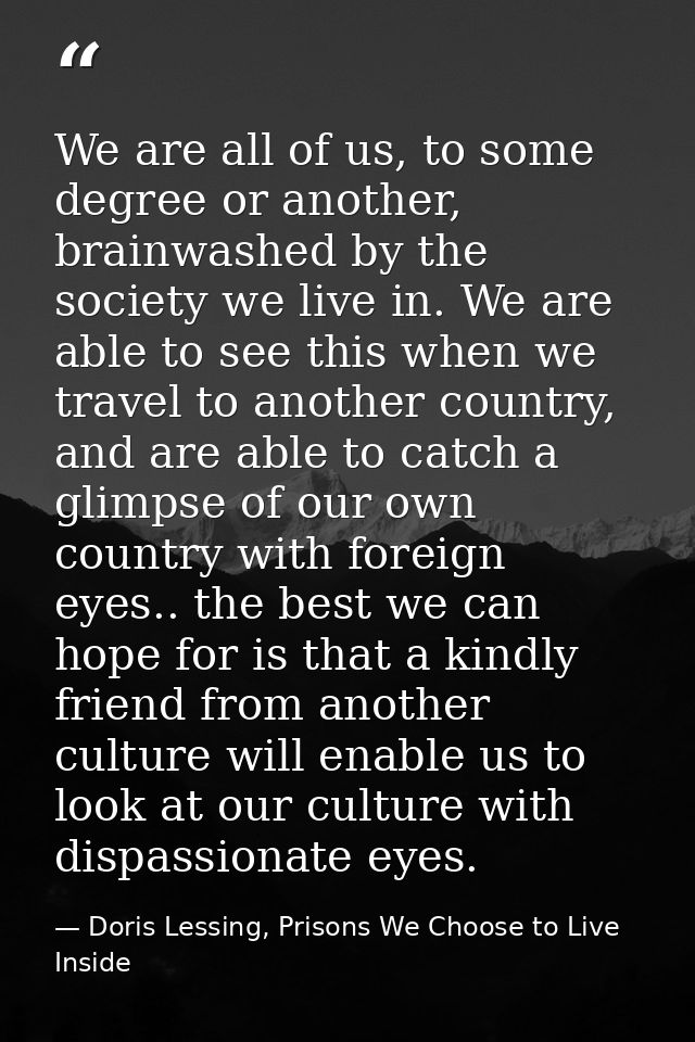 We are all of us, to some degree or another, brainwashed by the society we live in. We are able to see this when we trav — Doris Lessing, Prisons We Choose to Live Inside