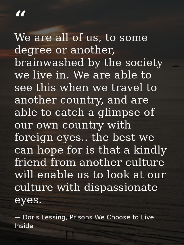 We are all of us, to some degree or another, brainwashed by the society we live in. We are able to see this when we trav — Doris Lessing, Prisons We Choose to Live Inside
