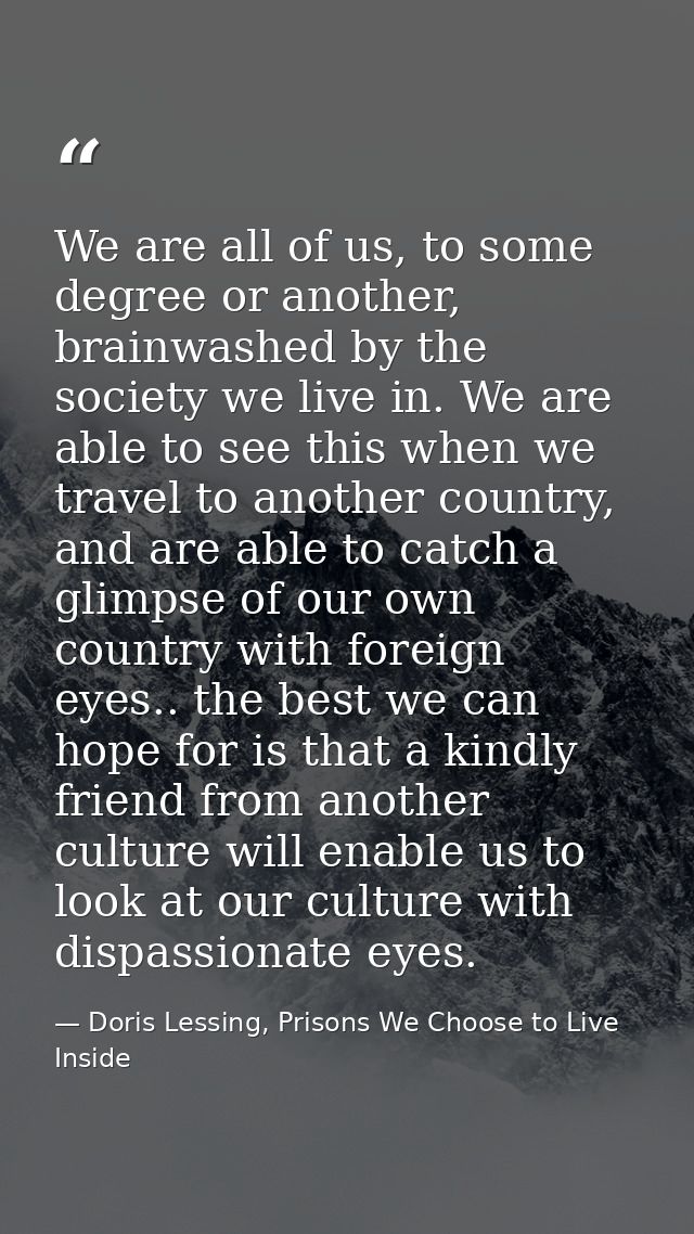 We are all of us, to some degree or another, brainwashed by the society we live in. We are able to see this when we trav — Doris Lessing, Prisons We Choose to Live Inside