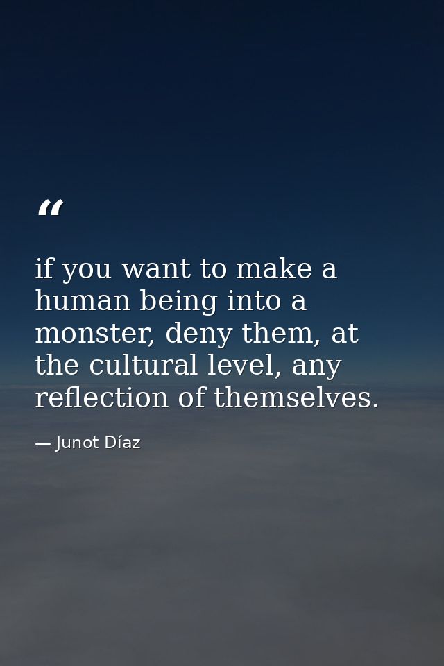 if you want to make a human being into a monster, deny them, at the cultural level, any reflection of themselves. — Junot Díaz